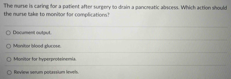 The nurse is caring for a patient after surgery to drain a pancreatic abscess. Which action should
the nurse take to monitor for complications?
Document output.
Monitor blood glucose.
Monitor for hyperproteinemia.
Review serum potassium levels.