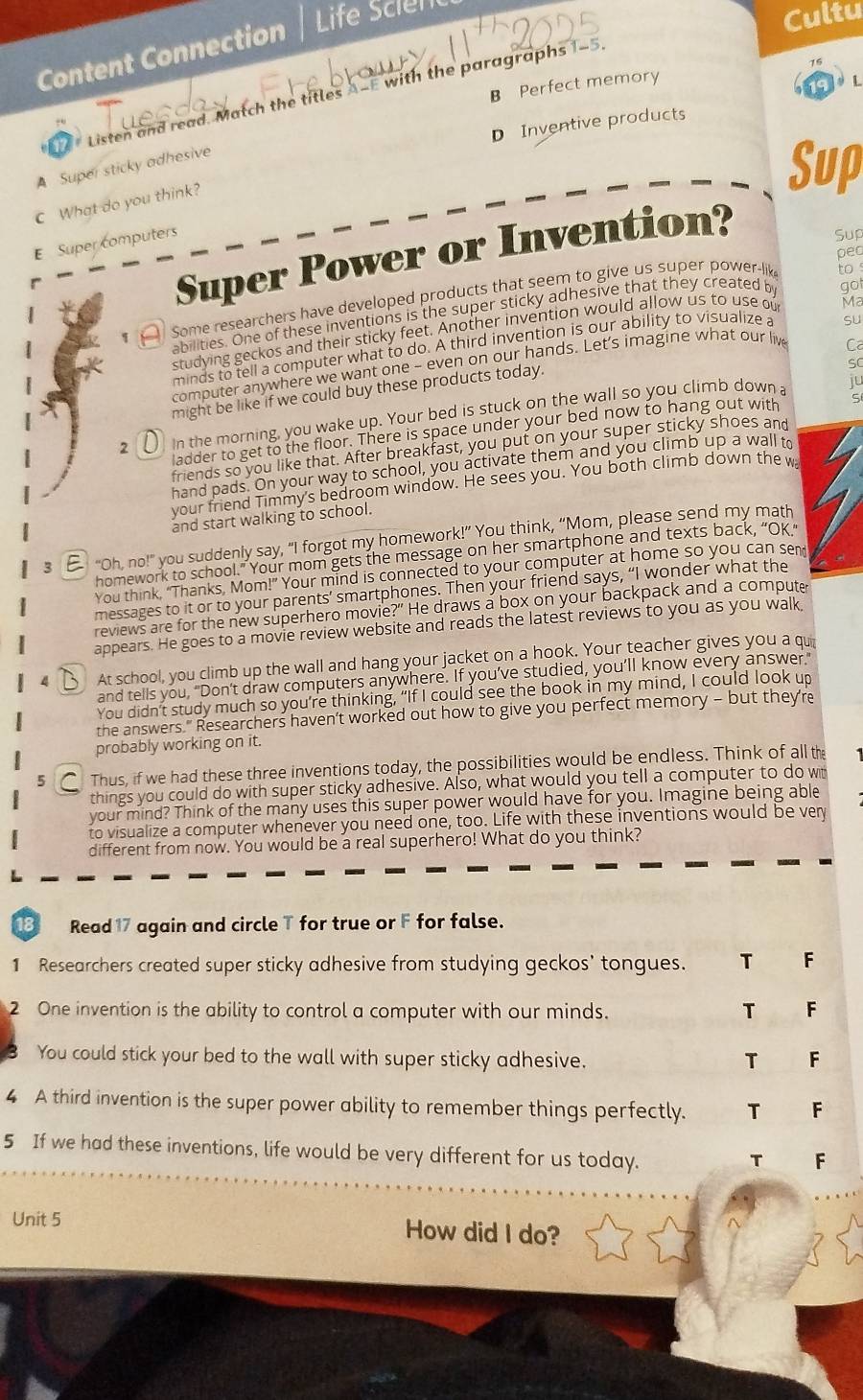 Content Connection
Life Scien
Cultu
B Perfect memory
19 L
Listen and read. Match the titles A-E with the paragraphs 1-5
D Inventive products
A Super sticky adhesive Sup
C What do you think?
E Super computers
Super Power or Invention?
Sup
pec
q    Some researchers have developed products that seem to give us super power-lik
to 
abilities. One of these inventions is the super sticky adhesive that they created by got
studying geckos and their sticky feet. Another invention would allow us to use ou
Ma
Ca
minds to tell a computer what to do. A third invention is our ability to visualize a
computer anywhere we want one - even on our hands. Let's imagine what our liv su
might be like if we could buy these products today.
SC
2 ( in the morning, you wake up. Your bed is stuck on the wall so you climb down a
ju
ladder to get to the floor. There is space under your bed now to hang out with S
friends so you like that. After breakfast, you put on your super sticky shoes and
hand pads. On your way to school, you activate them and you climb up a wall to
your friend Timmy's bedroom window. He sees you. You both climb down the w
and start walking to school.
3 E  "Oh, no!" you suddenly say, “I forgot my homework!” You think, “Mom, please send my math
homework to school.” Your mom gets the message on her smartphone and texts back, “Ok.”
You think, "Thanks, Mom!" Your mind is connected to your computer at home so you can sem
messages to it or to your parents’ smartphones. Then your friend says, “I wonder what the
reviews are for the new superhero movie?" He draws a box on your backpack and a compute
appears. He goes to a movie review website and reads the latest reviews to you as you walk.
B At school, you climb up the wall and hang your jacket on a hook. Your teacher gives you a qui
and tells you, "Don't draw computers anywhere. If you’ve studied, you’ll know every answer."
You didn't study much so you're thinking, “If I could see the book in my mind, I could look up
the answers." Researchers haven't worked out how to give you perfect memory - but they're
probably working on it.
5 C Thus, if we had these three inventions today, the possibilities would be endless. Think of all the
things you could do with super sticky adhesive. Also, what would you tell a computer to do wit
your mind? Think of the many uses this super power would have for you. Imagine being able
to visualize a computer whenever you need one, too. Life with these inventions would be ver
different from now. You would be a real superhero! What do you think?
18 Read 17 again and circle T for true or F for false.
1 Researchers created super sticky adhesive from studying geckos' tongues. T F
2 One invention is the ability to control a computer with our minds. T F
You could stick your bed to the wall with super sticky adhesive. T F
4 A third invention is the super power ability to remember things perfectly. T F
5 If we had these inventions, life would be very different for us today.
T F
Unit 5 How did I do?