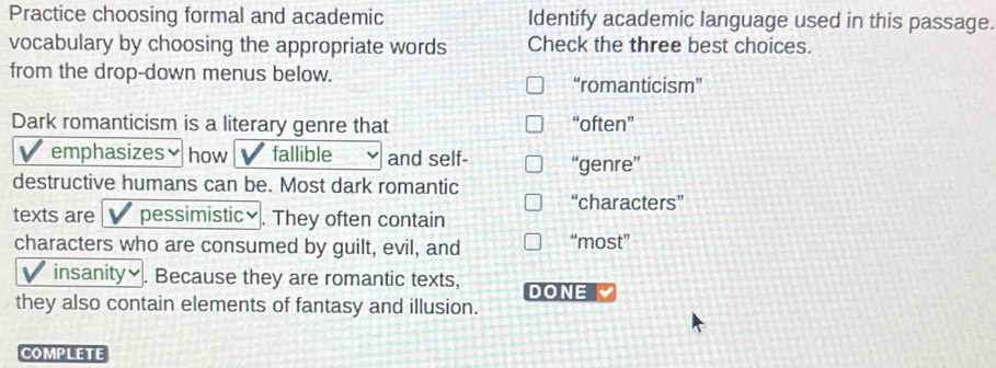 Practice choosing formal and academic Identify academic language used in this passage.
vocabulary by choosing the appropriate words Check the three best choices.
from the drop-down menus below.
“romanticism”
Dark romanticism is a literary genre that “often”

emphasizes how fallible and self- “genre”
destructive humans can be. Most dark romantic
“characters”
texts are pessimistic≌ . They often contain
characters who are consumed by guilt, evil, and “most”
insanity￥. Because they are romantic texts, DONE
they also contain elements of fantasy and illusion.
COMPLETE