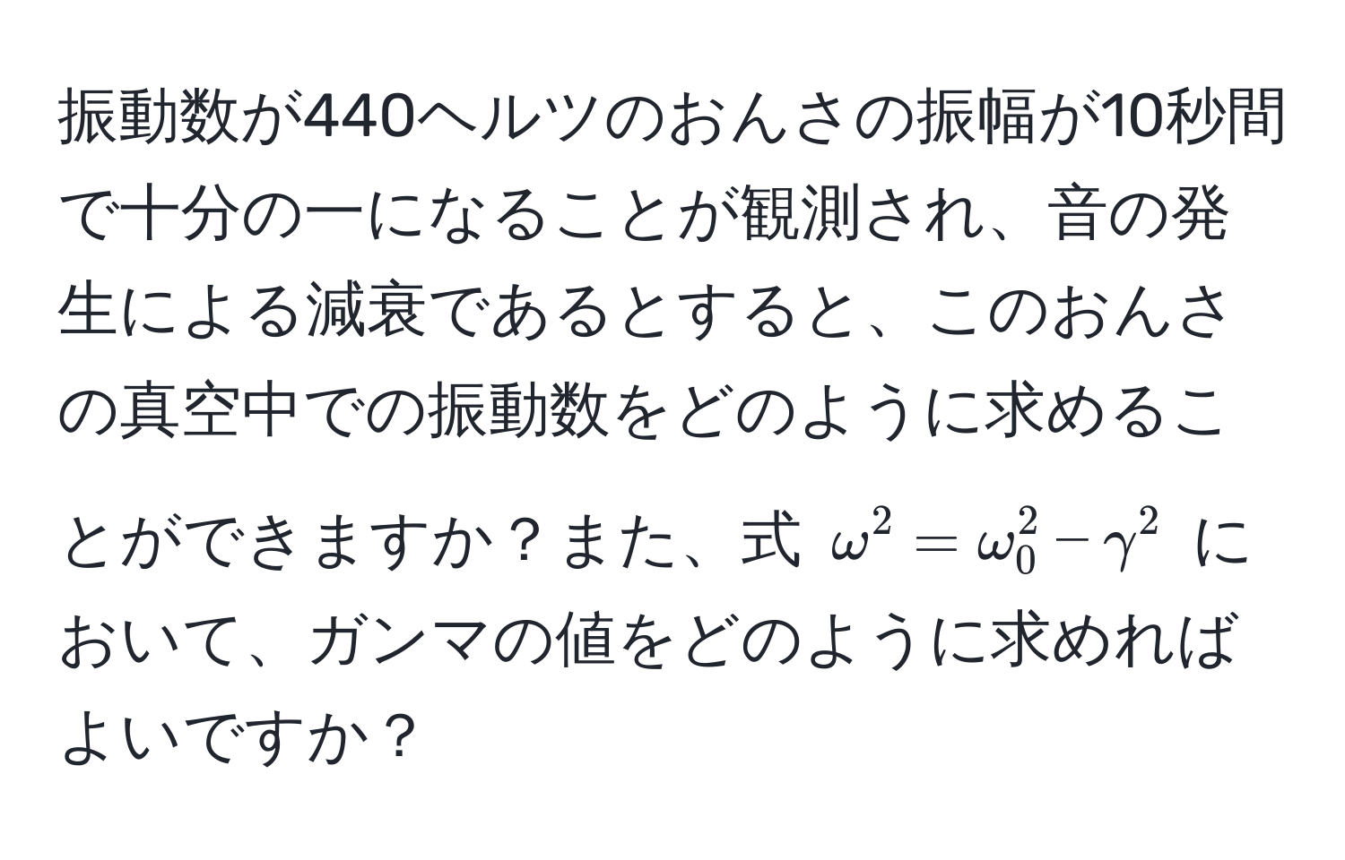 振動数が440ヘルツのおんさの振幅が10秒間で十分の一になることが観測され、音の発生による減衰であるとすると、このおんさの真空中での振動数をどのように求めることができますか？また、式 $omega^2 = omega_0^2 - gamma^2$ において、ガンマの値をどのように求めればよいですか？