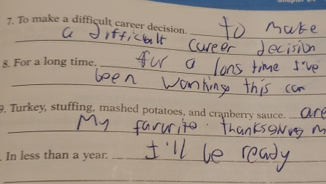 To make a difficult career decision. 
_ 
8. For a long time. 
_ 
_ 
9. Turkey, stuffing, mashed potatoes, and cranberry sauce._ 
_ 
In less than a year._ 
_ 
_