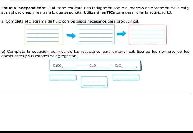 Estudio Independiente: El alumno realizará una indagación sobre el proceso de obtención de la cal y 
sus aplicaciones, y realizará lo que se solicita. Utilizará las TICs para desarrollar la actividad 1.3. 
a) Completa el diagrama de flujo con los pasos necesarios para producir cal. 
__ 
_ 
__ 
_ 
__ 
_ 
__ 
_ 
b) Completa la ecuación química de las reacciones para obtener cal. Escribe los nombres de los 
compuestos y sus estados de agregación.
CaCO_31 _ _ CaO _ CaO_2 _ 
_ 
_ 
_ 
_