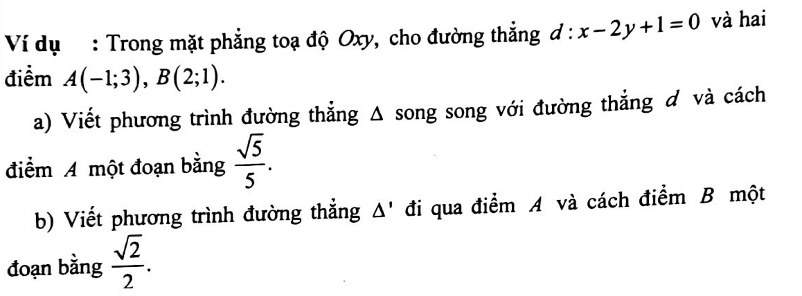 Ví dụ : Trong mặt phẳng toạ độ Oxy, cho đường thắng d:x-2y+1=0 và hai 
điểm A(-1;3), B(2;1). 
a) Viết phương trình đường thẳng Δ song song với đường thẳng ơ và cách 
điểm A một đoạn bằng  sqrt(5)/5 . 
b) Viết phương trình đường thẳng Δ' đi qua điểm A và cách điểm B một 
đoạn bằng  sqrt(2)/2 .