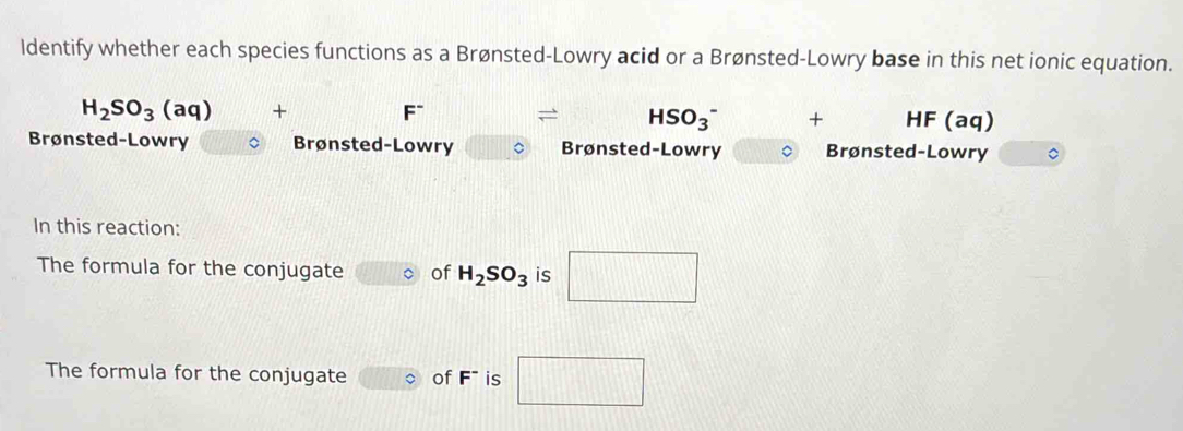 ldentify whether each species functions as a Brønsted-Lowry acid or a Brønsted-Lowry base in this net ionic equation.
H_2SO_3(aq) +
F^- = HSO_3^(- + HF (aq)
Brønsted-Lowry Brønsted-Lowry 。 Brønsted-Lowry Brønsted-Lowry 。 
In this reaction: 
The formula for the conjugate of H_2)SO_3 is □ 
The formula for the conjugate of F* is □