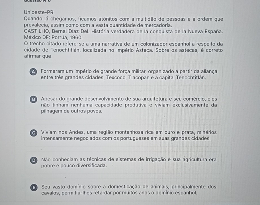 Unioeste-PR
Quando lá chegamos, ficamos atônitos com a multidão de pessoas e a ordem que
prevalecia, assim como com a vasta quantidade de mercadoria.
CASTILHO, Bernal Díaz Del. História verdadera de la conquista de la Nueva España.
México DF: Porrúa, 1960.
O trecho citado refere-se a uma narrativa de um colonizador espanhol a respeito da
cidade de Tenochtitlán, localizada no Império Asteca. Sobre os astecas, é correto
afirmar que
A Formaram um império de grande força militar, organizado a partir da aliança
entre três grandes cidades, Texcoco, Tlacopan e a capital Tenochtitlán.
B Apesar do grande desenvolvimento de sua arquitetura e seu comércio, eles
tnão tinham nenhuma capacidade produtiva e viviam exclusivamente da
pilhagem de outros povos.
Viviam nos Andes, uma região montanhosa rica em ouro e prata, minérios
intensamente negociados com os portugueses em suas grandes cidades.
D Não conheciam as técnicas de sistemas de irrigação e sua agricultura era
pobre e pouco diversificada.
3 Seu vasto domínio sobre a domesticação de animais, principalmente dos
cavalos, permitiu-lhes retardar por muitos anos o domínio espanhol.