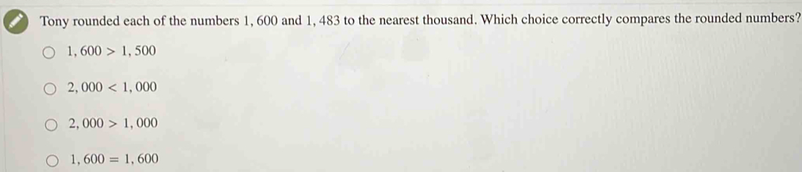 Tony rounded each of the numbers 1, 600 and 1, 483 to the nearest thousand. Which choice correctly compares the rounded numbers?
1,600>1,500
2,000<1,000
2,000>1,000
1,600=1,600