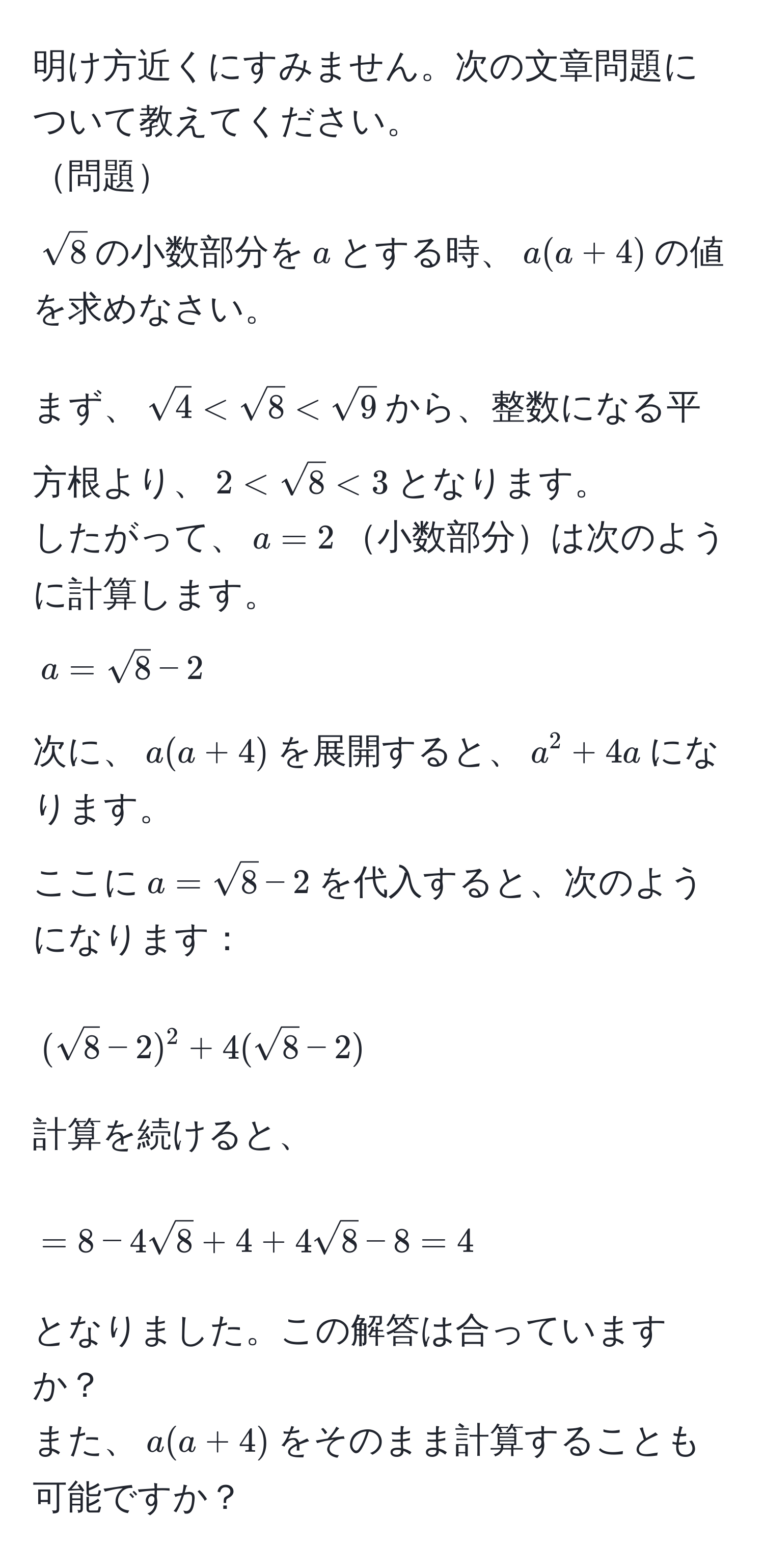 明け方近くにすみません。次の文章問題について教えてください。  
問題  
$sqrt(8)$の小数部分を$a$とする時、$a(a + 4)$の値を求めなさい。  

まず、$sqrt(4) < sqrt(8) < sqrt(9)$から、整数になる平方根より、$2 < sqrt(8) < 3$となります。  
したがって、$a = 2$小数部分は次のように計算します。  
$a = sqrt(8) - 2$  

次に、$a(a + 4)$を展開すると、$a^(2 + 4a$になります。  
ここに$a = sqrt8) - 2$を代入すると、次のようになります：  
[
(sqrt(8) - 2)^2 + 4(sqrt(8) - 2)
]  
計算を続けると、  
[
= 8 - 4sqrt(8) + 4 + 4sqrt(8) - 8  
= 4
]  
となりました。この解答は合っていますか？  
また、$a(a + 4)$をそのまま計算することも可能ですか？