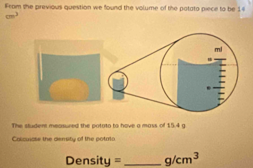 From the previous question we found the volume of the potato piece to be 14
cm^3
The student measured the potato to have a mass of 15.4 g
Colculate the density of the potato.
Density = _  g/cm^3