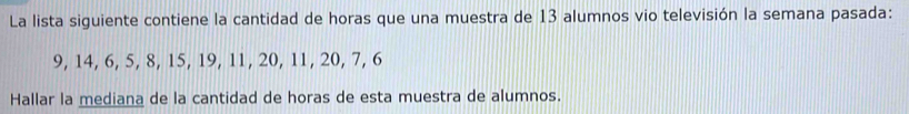 La lista siguiente contiene la cantidad de horas que una muestra de 13 alumnos vio televisión la semana pasada:
9, 14, 6, 5, 8, 15, 19, 11, 20, 11, 20, 7, 6
Hallar la mediana de la cantidad de horas de esta muestra de alumnos.