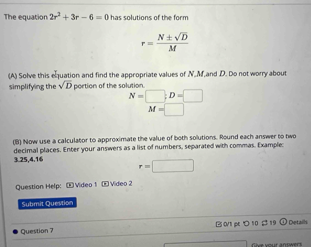 The equation 2r^2+3r-6=0 has solutions of the form
r= N± sqrt(D)/M 
(A) Solve this equation and find the appropriate values of N, M,and D. Do not worry about 
simplifying the sqrt(D) portion of the solution.
N=□; D=□
M=□
(B) Now use a calculator to approximate the value of both solutions. Round each answer to two 
decimal places. Enter your answers as a list of numbers, separated with commas. Example:
3.25,4.16
r=□
Question Help: - Video 1 ® Video 2 
Submit Question 
Question 7 0/1 pt つ10 $ 19 ① Details 
Give vour answers