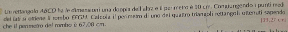 Un rettangolo ABCD ha le dimensioni una doppia dell'altra e il perimetro è 90 cm. Congiungendo i punti medi 
dei lati si ottiene il rombo EFGH. Calcola il perimetro di uno dei quattro triangoli rettangoli ottenuti sapendo 
che il perimetro del rombo è 67,08 cm. [ 39,27 cm 