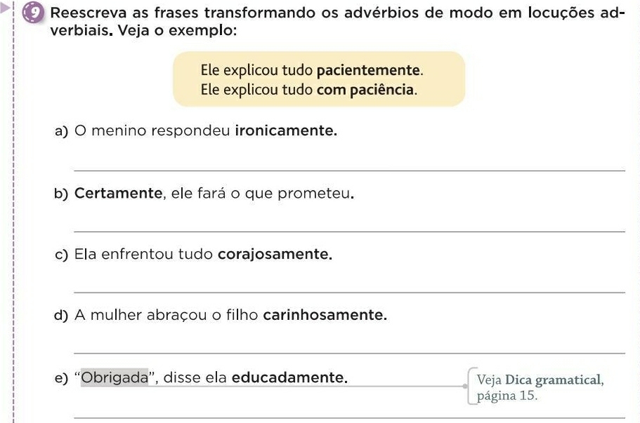 Reescreva as frases transformando os advérbios de modo em locuções ad- 
verbiais. Veja o exemplo: 
Ele explicou tudo pacientemente. 
Ele explicou tudo com paciência. 
a) O menino respondeu ironicamente. 
_ 
b) Certamente, ele fará o que prometeu. 
_ 
c) Ela enfrentou tudo corajosamente. 
_ 
d) A mulher abraçou o filho carinhosamente. 
_ 
e) “Obrigada”, disse ela educadamente._ Veja Dica gramatical, 
página 15. 
_ 
_ 
_