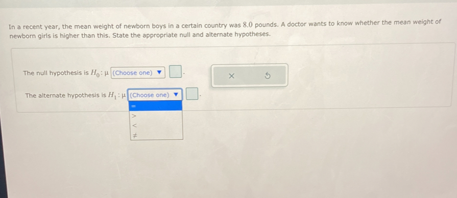 In a recent year, the mean weight of newborn boys in a certain country was 8.0 pounds. A doctor wants to know whether the mean weight of
newborn girls is higher than this. State the appropriate null and alternate hypotheses.
The null hypothesis is H_0 : μ (Choose one)
X
The alternate hypothesis is H_1: μ (Choose one)
=
<