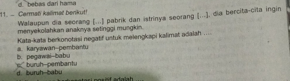 d. bebas dari hama
11. Cermati kalimat berikut!
Walaupun dia seorang [...] pabrik dan istrinya seorang [(...), dia bercita-cita ingin
menyekolahkan anaknya setinggi mungkin.
Kata-kata berkonotasi negatif untuk melengkapi kalimat adalah ....
a. karyawan--pembantu
b. pegawai-babu
c buruh-pembantu
d. buruh--babu