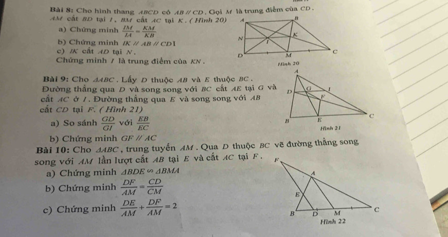 Cho hình thang ABCD có ABparallel CD. Gọi M là trung điểm của CD. 
AM cất BD tại 1, BM cất AC tại K. ( Hình 20) 
a) Chứng minh  IM/IA = KM/KB 
b) Chứng minh IKparallel ABparallel CDI
c) IK cắt AD tại N. 
Chứng minh / là trung điểm của KN. 
Hình 20
Bài 9: Cho △ ABC. Lấy D thuộc AB và E thuộc BC. 
Đường thẳng qua D và song song với BC cắt AE tại G và 
cắt AC ở /. Đường thẳng qua E và song song với AB
cắt CD tại F. ( Hình 21) 
a) So sánh  GD/GI  với  EB/EC  Hình 21
b) Chứng minh GFparallel AC
Bài 10: Cho △ ABC , trung tuyến AM. Qua D thuộc BC vẽ đường thẳng song 
song với AM lần lượt cắt AB tại E và cắt AC tại F. 
a) Chứng minh △ BDE∽ △ BMA
b) Chứng minh  DF/AM = CD/CM 
c) Chứng minh  DE/AM + DF/AM =2
Hình 22