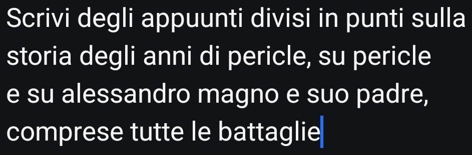 Scrivi degli appuunti divisi in punti sulla 
storia degli anni di pericle, su pericle 
e su alessandro magno e suo padre, 
comprese tutte le battaglie