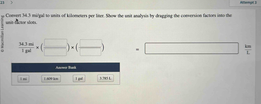 Attempt 3 
Convert 34.3 mi/gal to units of kilometers per liter. Show the unit analysis by dragging the conversion factors into the 
unit-factor slots.
 (34.3mi)/1gal * ( □ /□  )* ( □ /□  ) =□  km/L 
Answer Bank
1 mi 1.609 km 1 gal 3.785 L