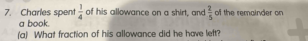 Charles spent  1/4  of his allowance on a shirt, and  2/5  of the remainder on 
a book. 
(a) What fraction of his allowance did he have left?