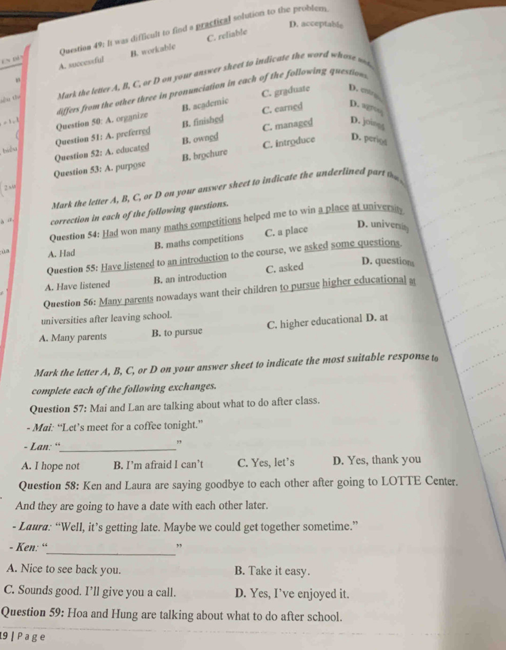 D. acceptable
En đân Question 49: It was difficult to find a practical solution to the problem
A. successful B. workable C. reliable
iêu thụ Mark the letter A, B, C, or D on your answer sheet to indicate the word whose w
differs from the other three in pronunciation in each of the following questions
C. earned D. agreo
=1,1
Question 50: A. organize B. academic C. graduate D.cnirg
C. managed D. joingg
biểu Question 51: A. preferred B. finished
Question 52: A. educated B. owned
Question 53: A. purposc B. brochure C. introduce D. period
2su
Mark the letter A, B, C, or D on your answer sheet to indicate the underlined part t
à a correction in each of the following questions.
Question 54: Had won many maths competitions helped me to win a place at university
B. maths competitions C. a place
D. university
Question 55: Have listened to an introduction to the course, we asked some questions.
ùa A. Had D. questions
A. Have listened B. an introduction C. asked
Question 56: Many parents nowadays want their children to pursue higher educational a
universities after leaving school.
A. Many parents B. to pursue C. higher educational D. at
Mark the letter A, B, C, or D on your answer sheet to indicate the most suitable response to
complete each of the following exchanges.
Question 57: Mai and Lan are talking about what to do after class.
- Mai: “Let’s meet for a coffee tonight.”
- Lan: “_
,
A. I hope not B. I’m afraid I can’t C. Yes, let’s D. Yes, thank you
Question 58: Ken and Laura are saying goodbye to each other after going to LOTTE Center.
And they are going to have a date with each other later.
- Laura: “Well, it’s getting late. Maybe we could get together sometime.”
_
- Ken: “ ,,
A. Nice to see back you. B. Take it easy.
C. Sounds good. I’ll give you a call. D. Yes, I’ve enjoyed it.
Question 59: Hoa and Hung are talking about what to do after school.
19 | P a ge