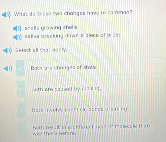 What do these two changes have in common?
snails growing shells
saliva breaking down a piece of bread
Select all that apply.
Both are changes of state.
Both are caused by cooling.
Both involve chemical bonds breaking.
Both result in a different type of molecule than
was there before.