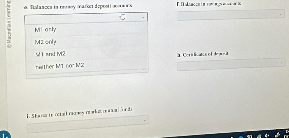 Balances in money market deposit accounts f. Balances in savings accounts
M1 only
M2 only 
M1 and M2
h. Certificates of deposit 
neither M1 nor M2
i. Shares in retail money market mutual funds