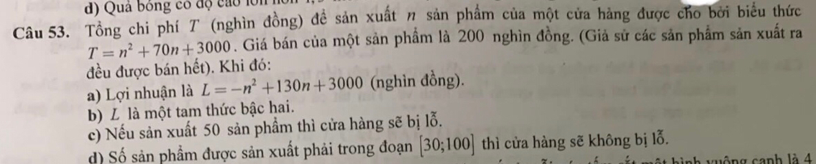 d) Quả bóng có độ cao lớn
Câu 53. Tổng chi phí T (nghìn đồng) đề sản xuất η sản phẩm của một cửa hàng được cho bởi biểu thức
T=n^2+70n+3000. Giá bán của một sản phẩm là 200 nghìn đồng. (Giả sử các sản phẩm sản xuất ra
đều được bán hết). Khi đó:
a) Lợi nhuận là L=-n^2+130n+3000 (nghìn đồng).
b) L là một tam thức bậc hai.
c) Nếu sản xuất 50 sản phẩm thì cửa hàng sẽ bị lỗ.
d) Số sản phẩm được sản xuất phải trong đoạn [30;100] thì cửa hàng sẽ không bị lỗ.
h v uộng canh là 4