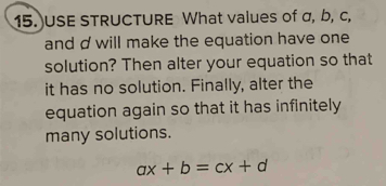 USE STRUCTURE What values of σ, b, c, 
and d will make the equation have one 
solution? Then alter your equation so that 
it has no solution. Finally, alter the 
equation again so that it has infinitely 
many solutions.
ax+b=cx+d