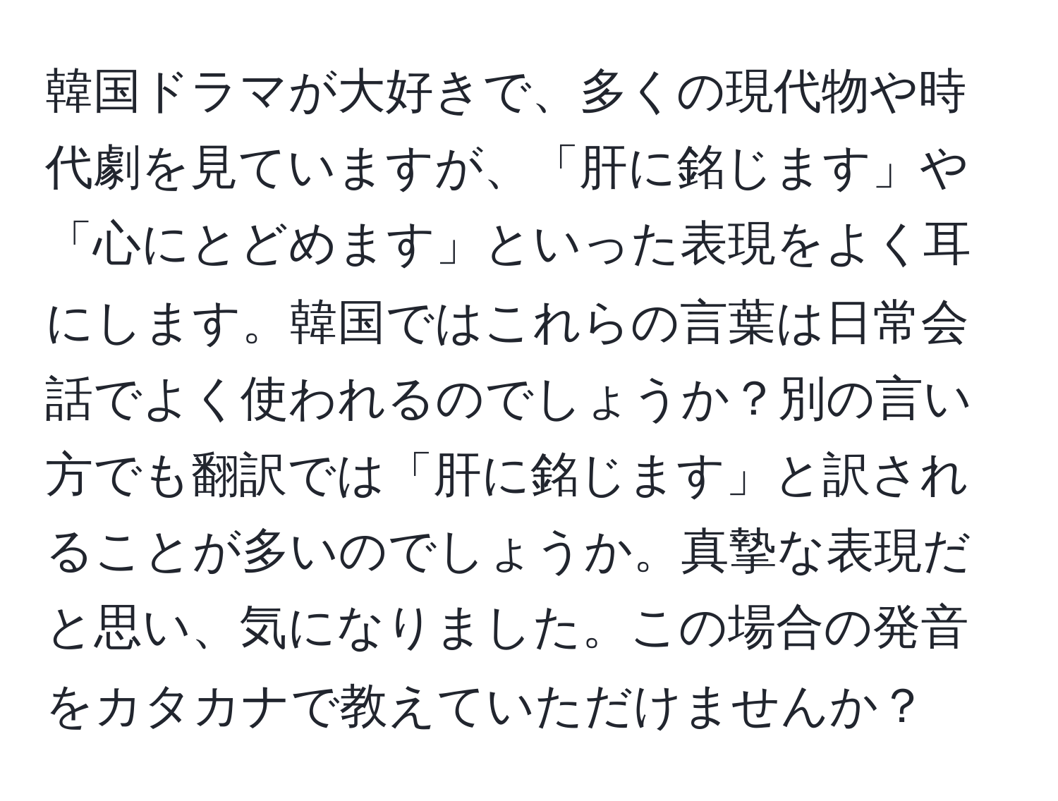 韓国ドラマが大好きで、多くの現代物や時代劇を見ていますが、「肝に銘じます」や「心にとどめます」といった表現をよく耳にします。韓国ではこれらの言葉は日常会話でよく使われるのでしょうか？別の言い方でも翻訳では「肝に銘じます」と訳されることが多いのでしょうか。真摯な表現だと思い、気になりました。この場合の発音をカタカナで教えていただけませんか？