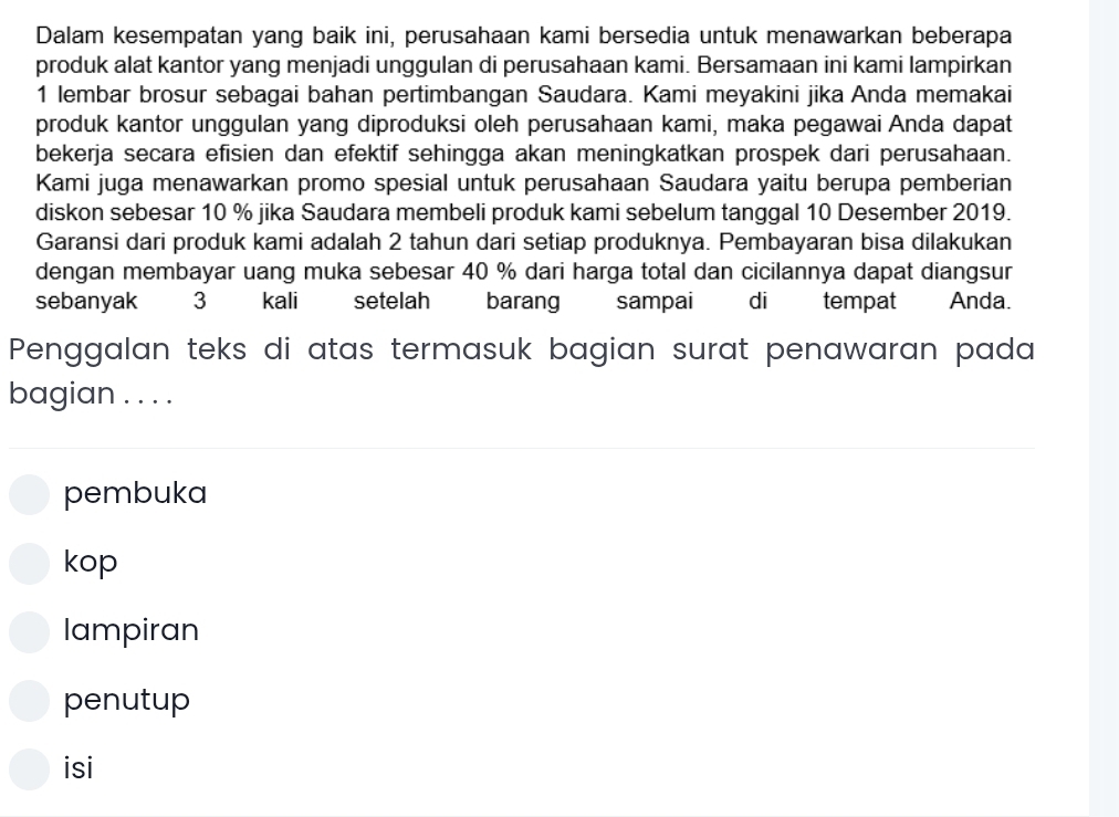 Dalam kesempatan yang baik ini, perusahaan kami bersedia untuk menawarkan beberapa
produk alat kantor yang menjadi unggulan di perusahaan kami. Bersamaan ini kami lampirkan
1 lembar brosur sebagai bahan pertimbangan Saudara. Kami meyakini jika Anda memakai
produk kantor unggulan yang diproduksi oleh perusahaan kami, maka pegawai Anda dapat
bekerja secara efisien dan efektif sehingga akan meningkatkan prospek dari perusahaan.
Kami juga menawarkan promo spesial untuk perusahaan Saudara yaitu berupa pemberian
diskon sebesar 10 % jika Saudara membeli produk kami sebelum tanggal 10 Desember 2019.
Garansi dari produk kami adalah 2 tahun dari setiap produknya. Pembayaran bisa dilakukan
dengan membayar uang muka sebesar 40 % dari harga total dan cicilannya dapat diangsur
sebanyak 3 kali setelah barang sampai di tempat Anda.
Penggalan teks di atas termasuk bagian surat penawaran pada
bagian . . . .
pembuka
kop
lampiran
penutup
isi