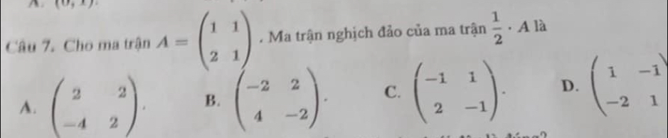 (0,x)
Câu 7. Cho ma trận A=beginpmatrix 1&1 2&1endpmatrix. Ma trận nghịch đảo của ma trận  1/2  · A là
A. beginpmatrix 2&2 -4&2endpmatrix. B. beginpmatrix -2&2 4&-2endpmatrix. C. beginpmatrix -1&1 2&-1endpmatrix. D. beginpmatrix 1&-1 -2&1endpmatrix