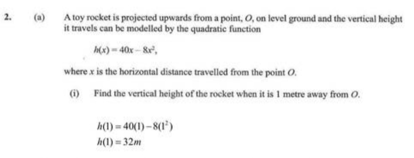 A toy rocket is projected upwards from a point, O, on level ground and the vertical height 
it travels can be modelled by the quadratic function
h(x)=40x-8x^2, 
where x is the horizontal distance travelled from the point O. 
(i) Find the vertical height of the rocket when it is 1 metre away from O.
h(1)=40(1)-8(1^2)
h(1)=32m