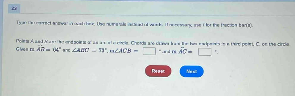 Type the correct answer in each box. Use numerals instead of words. If necessary, use / for the fraction bar(s). 
Points A and B are the endpoints of an arc of a circle. Chords are drawn from the two endpoints to a third point, C, on the circle. 
Given moverline AB=64° and ∠ ABC=73°, m∠ ACB=□° and moverline AC=□°. 
Reset Next