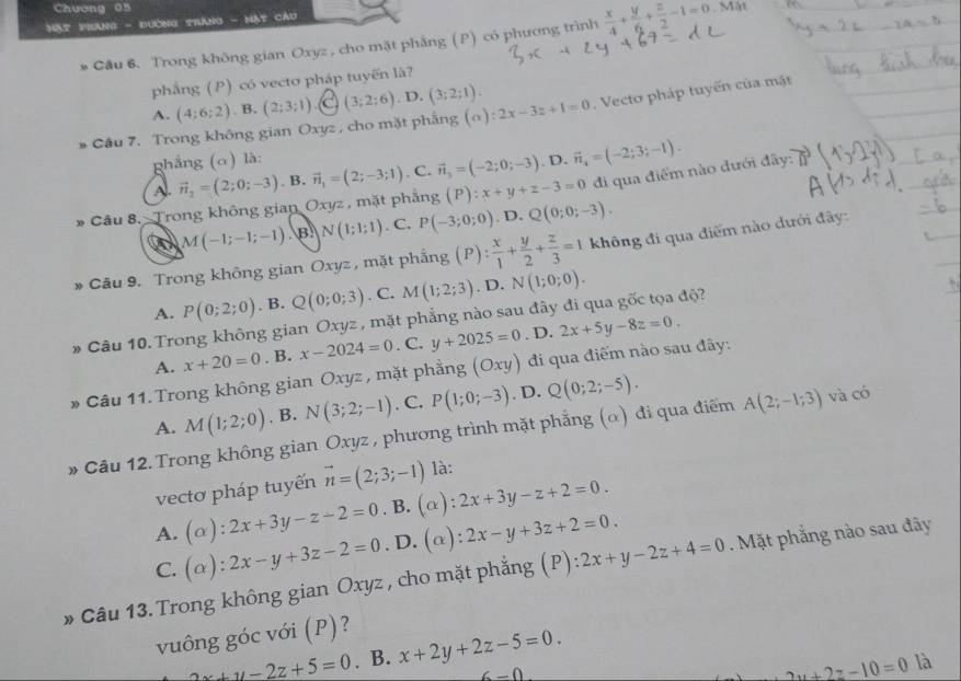 Chương 05
Mật prang - đường trắng - Mạt cáu . Mặt
Cầu 6. Trong không gian Oxyz , cho mặt phẳng (P) có phương trình  x/4 + y/6 + z/2 -1=0
phầng (P) có vecto pháp tuyến là?
A. (4;6;2). B. (2;3;1) (3;2;6). D. (3;2;1).
* Cầu 7. Trong không gian Oxyz , cho mặt phẳng (alpha ):2x-3z+1=0. Vecto pháp tuyến của mặt
ghẳng (o) là:. D. vector n_4=(-2;3;-1).
Al. vector n_2=(2;0;-3). B. vector n_1=(2;-3;1). C. vector n_3=(-2;0;-3)
* Câu 8. Trong không gian Oxyz , mặt phẳng (P):x+y+z-3=0 đi qua điểm nào đưới đây:
M(-1;-1;-1) B N(1;1;1). C. P(-3;0;0). D. Q(0;0;-3).
* Câu 9. Trong không gian Oxyz , mặt phẳng (P): x/1 + y/2 + z/3 =1 không đi qua điểm nào dưới đây:
A. P(0;2;0). B. Q(0;0;3). C. M(1;2;3). D. N(1;0;0).
# Câu 10. Trong không gian Oxyz , mặt phẳng nào sau đây đi qua gốc tọa độ?
A. x+20=0. B. x-2024=0. C. y+2025=0. D. 2x+5y-8z=0.
» Câu 11. Trong không gian Oxyz , mặt phẳng (Oxy) đi qua điếm nào sau đây:
A. M(1;2;0). B. N(3;2;-1). C. P(1;0;-3). D. Q(0;2;-5).
» Câu 12. Trong không gian Oxyz , phương trình mặt phẳng (α) đi qua điểm A(2;-1;3) và có
vectơ pháp tuyến vector n=(2;3;-1) là:
A. (alpha ):2x+3y-z-2=0. B. (α): 2x+3y-z+2=0.
C. (alpha ):2x-y+3z-2=0. D. (α): 2x-y+3z+2=0.
» Câu 13. Trong không gian Oxyz , cho mặt phẳng (P) ):2x+y-2z+4=0. Mặt phẳng nào sau đãy
vuông góc với (P)?
2z+y-2z+5=0. B. x+2y+2z-5=0.
6=0
2u+2z-10=0 là