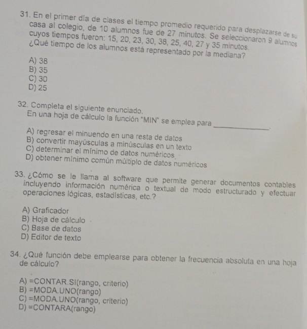 En el primer día de clases el tiempo promedio requerido para desplazarse de su
casa al colegio, de 10 alumnos fue de 27 minutos. Se seleccionaron 9 alumnos
cuyos tiempos fueron: 15, 20, 23, 30, 38, 25, 40, 27 y 35 minutos.
¿Qué tiempo de los alumnos está representado por la mediana?
A) 38
B) 35
C) 30
D) 25
32. Completa el siguiente enunciado.
_
En una hoja de cálculo la función "MIN" se emplea para
.
A) regresar el minuendo en una resta de datos
B) convertir mayúsculas a minúsculas en un texto
C) determinar el mínimo de datos numéricos
D) obtener mínimo común múltiplo de datos numéricos
33.¿Cómo se le llama al software que permite generar documentos contables
incluyendo información numérica o textual de modo estructurado y efectuar
operaciones lógicas, estadísticas, etc.?
A) Graficador
B) Hoja de cálculo
C) Base de datos
D) Editor de texto
34. ¿Qué función debe emplearse para obtener la frecuencia absolula en una hoja
de cálculo?
A) =CONTAR.SI(rango, criterio)
B) =MODA.UNO(rango)
C) =MODA.UNO(rango, criterio)
D) =CONTARA(rango)