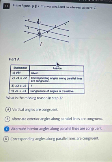 In the Agure, pparallel s Tranversals & and w Intersect at point L.
Part A
Statement Reason
1) pils Given
2) ∠ 1=∠ 2 Corresponding angles along parallel lines
are congruent.
3) ∠ 2=∠ 3 ?
4) ∠ 1=∠ 3 Congruence of angles is transitive.
What is the missing reason in step 3?
AVertical angles are congruent.
B) Alternate exterior angles along parallel lines are congruent.
● Alternate interior angles along parallel lines are congruent.
D Corresponding angles along parallel lines are congruent.