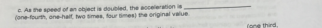 As the speed of an object is doubled, the acceleration is_ 
(one-fourth, one-half, two times, four times) the original value. 
(one third,