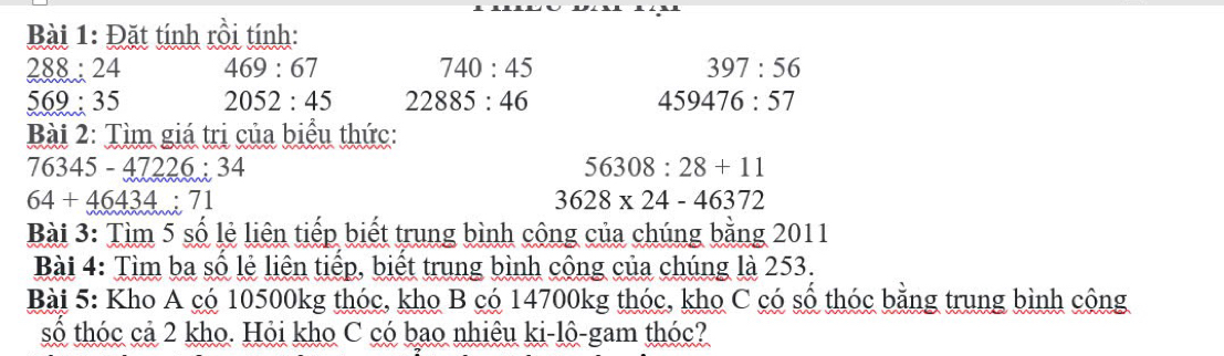 Đặt tính rồi tính:
288 : 24 469:67 740:45 397:56
569; 35 2052:45 22885:46 459476:57
Bài 2: Tìm giá trị của biểu thức:
76345-47226:34
56308:28+11
64+46434:71
3628* 24-46372
Bài 3: Tìm 5 số lẻ liên tiếp biết trung bình cộng của chúng bằng 2011 
Bài 4: Tìm ba số lẻ liên tiếp, biết trung bình công của chúng là 253. 
Bài 5: Kho A có 10500kg thóc, kho B có 14700kg thóc, kho C có số thóc bằng trung bình cộng 
số thóc cả 2 kho. Hỏi kho C có bao nhiêu ki-lô-gam thóc?