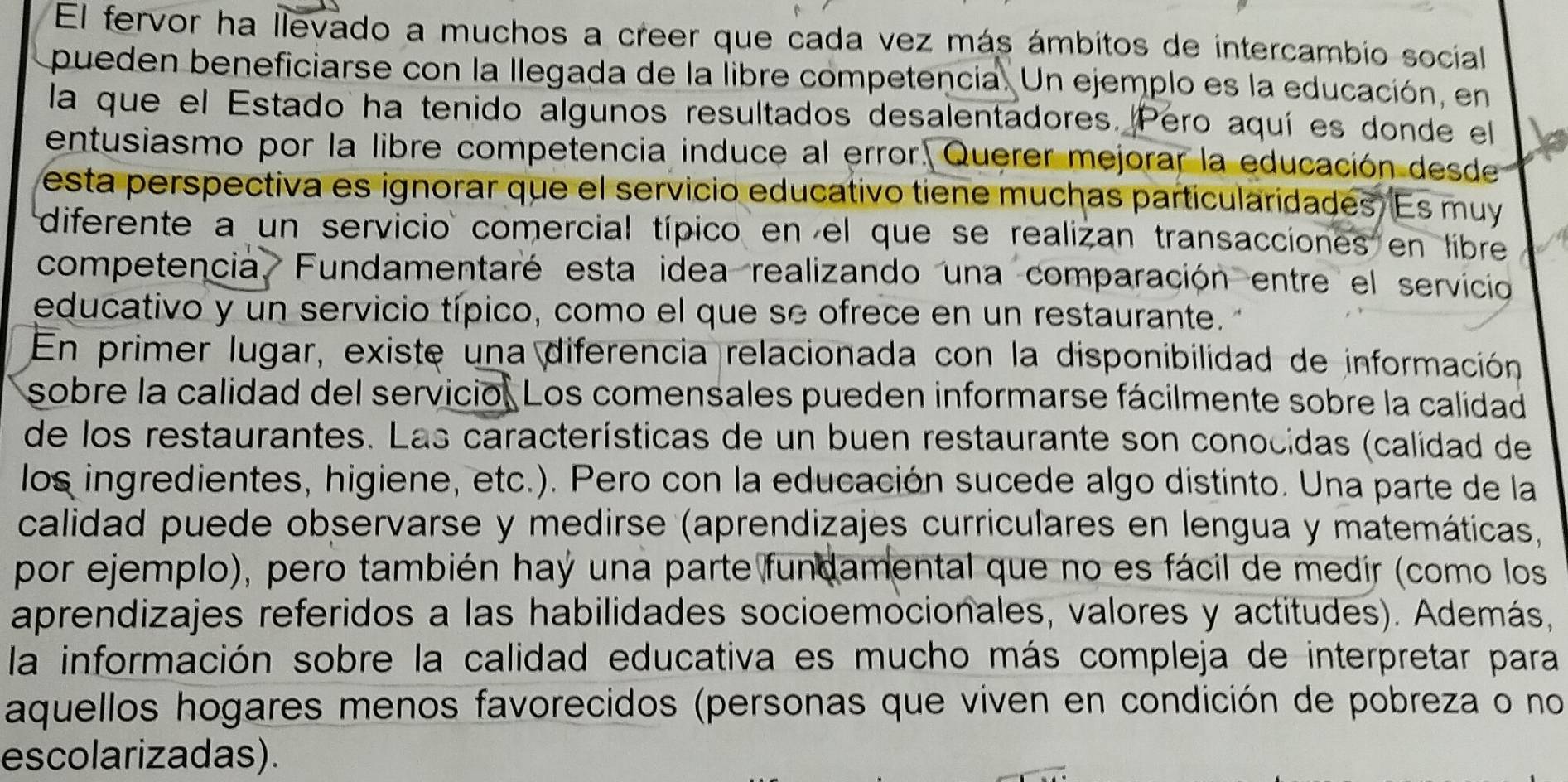 El fervor ha llevado a muchos a creer que cada vez más ámbitos de intercambio social 
pueden beneficiarse con la llegada de la libre competencia. Un ejemplo es la educación, en 
la que el Estado ha tenido algunos resultados desalentadores. Pero aquí es donde el 
entusiasmo por la libre competencia induce al error. Querer mejorar la educación desde 
esta perspectiva es ignorar que el servicio educativo tiene muchas particularidades. Es muy 
diferente a un servicio comercial típico en el que se realizan transacciones en libre 
competencia Fundamentaré esta idea realizando una comparación entre el servicio 
educativo y un servicio típico, como el que se ofrece en un restaurante. 
En primer lugar, existe una diferencia relacionada con la disponibilidad de información 
sobre la calidad del servicio. Los comensales pueden informarse fácilmente sobre la calidad 
de los restaurantes. Las características de un buen restaurante son conocidas (calidad de 
los ingredientes, higiene, etc.). Pero con la educación sucede algo distinto. Una parte de la 
calidad puede observarse y medirse (aprendizajes curriculares en lengua y matemáticas, 
por ejemplo), pero también haý una parte fundamental que no es fácil de medir (como los 
aprendizajes referidos a las habilidades socioemocionales, valores y actitudes). Además, 
la información sobre la calidad educativa es mucho más compleja de interpretar para 
aquellos hogares menos favorecidos (personas que viven en condición de pobreza o no 
escolarizadas).