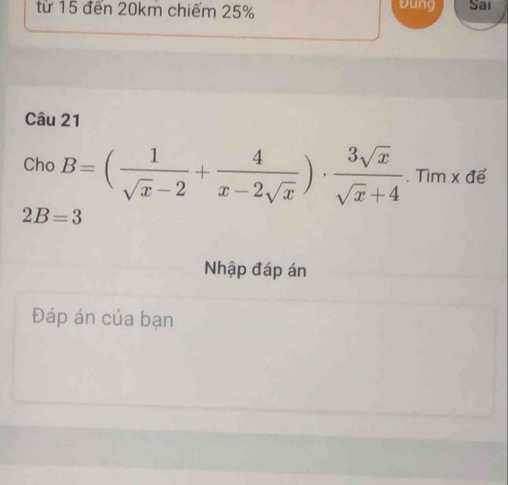 Đung 
từ 15 đến 20km chiếm 25% Sai 
Câu 21 
Cho B=( 1/sqrt(x)-2 + 4/x-2sqrt(x) )·  3sqrt(x)/sqrt(x)+4 . Tìm x để
2B=3
Nhập đáp án 
Đáp án của bạn