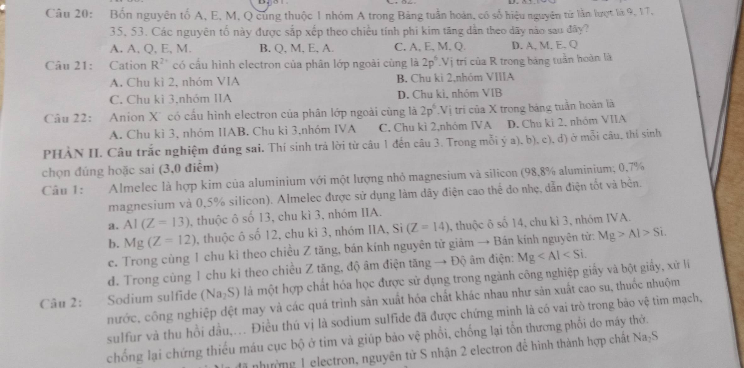 Bốn nguyên tố A, E, M, Q cùng thuộc 1 nhóm A trong Bảng tuần hoàn, có số hiệu nguyên tử lần lượt là 9, 17,
35, 53. Các nguyên tố này được sắp xếp theo chiều tính phi kim tăng dần theo dãy nào sau đây?
A. A, Q, E, M. B. Q, M, E, A. C. A, E, M, Q. D. A, M, E. Q
Câu 21: Cation R^(2+) có cấu hình electron của phân lớp ngoài cùng là 2p^6 Vị trí của R trong bảng tuần hoàn là
A. Chu kì 2, nhóm VIA B. Chu kì 2,nhóm VIIIA
C. Chu kì 3,nhóm IIA D. Chu kì, nhóm VIB
Câu 22: Anion X* có cấu hình electron của phân lớp ngoài cùng là 2p^6.Vị trí của X trong bảng tuần hoàn là
A. Chu kì 3, nhóm IIAB. Chu kì 3,nhóm IVA C. Chu kì 2,nhóm IVA D. Chu kì 2, nhóm VIIA
PHÀN II. Câu trắc nghiệm đúng sai. Thí sinh trả lời từ câu 1 đến câu 3. Trong mỗi ý a), b), c), d) ở mỗi câu, thí sinh
chọn đúng hoặc sai (3,0 điểm)
Câu 1:  Almelec là hợp kim của aluminium với một lượng nhỏ magnesium và silicon (98,8% aluminium; 0,7%
magnesium và 0,5% silicon). Almelec được sử dụng làm dây điện cao thể do nhẹ, dẫn điện tốt và bền.
a. AI(Z=13) , thuộc ô số 13, chu kì 3, nhóm IIA.
b. Mg(Z=12) , thuộc ô số 12, chu kì 3, nhóm IIA, Si (Z=14) , thuộc ô số 14, chu kì 3, nhóm IVA.
c. Trong cùng 1 chu kì theo chiều Z tăng, bán kính nguyên tử giảm → Bán kính nguyên tử: Mg>Al>Si.
d. Trong cùng 1 chu kỉ theo chiều Z tăng, độ âm điện tăng → Độ âm điện: Mg
Câu 2: Sodium sulfide (Na_2S) là một hợp chất hóa học được sử dụng trong ngành công nghiệp giấy và bột giấy, xử lí
nước, công nghiệp dệt may và các quá trình sản xuất hóa chất khác nhau như sản xuất cao su, thuốc nhuộm
sulfur và thu hồi dầu,... Điều thú vị là sodium sulfide đã được chứng minh là có vai trò trong bảo vệ tim mạch,
chống lại chứng thiếu máu cục bộ ở tim và giúp bảo vệ phổi, chống lại tổn thương phổi do máy thờ.
nhường 1 electron, nguyên tử S nhận 2 electron để hình thành hợp chất Na₂S