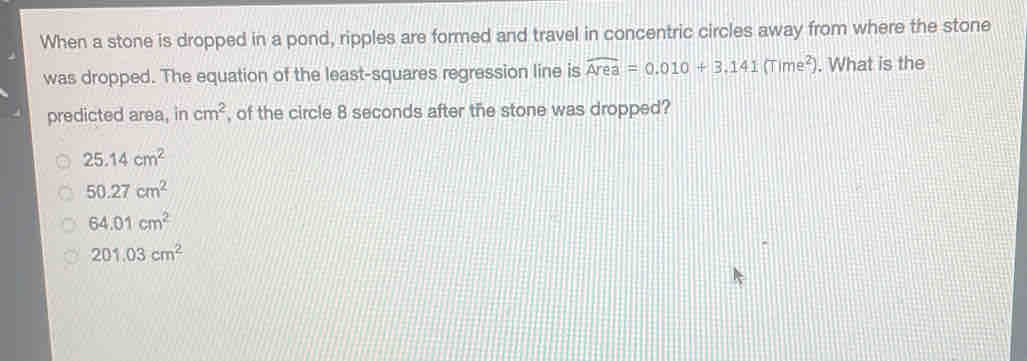 When a stone is dropped in a pond, ripples are formed and travel in concentric circles away from where the stone
was dropped. The equation of the least-squares regression line is widehat Area=0.010+3.141(Time^2). What is the
predicted area, in cm^2 , of the circle 8 seconds after the stone was dropped?
25.14cm^2
50.27cm^2
64.01cm^2
201.03cm^2