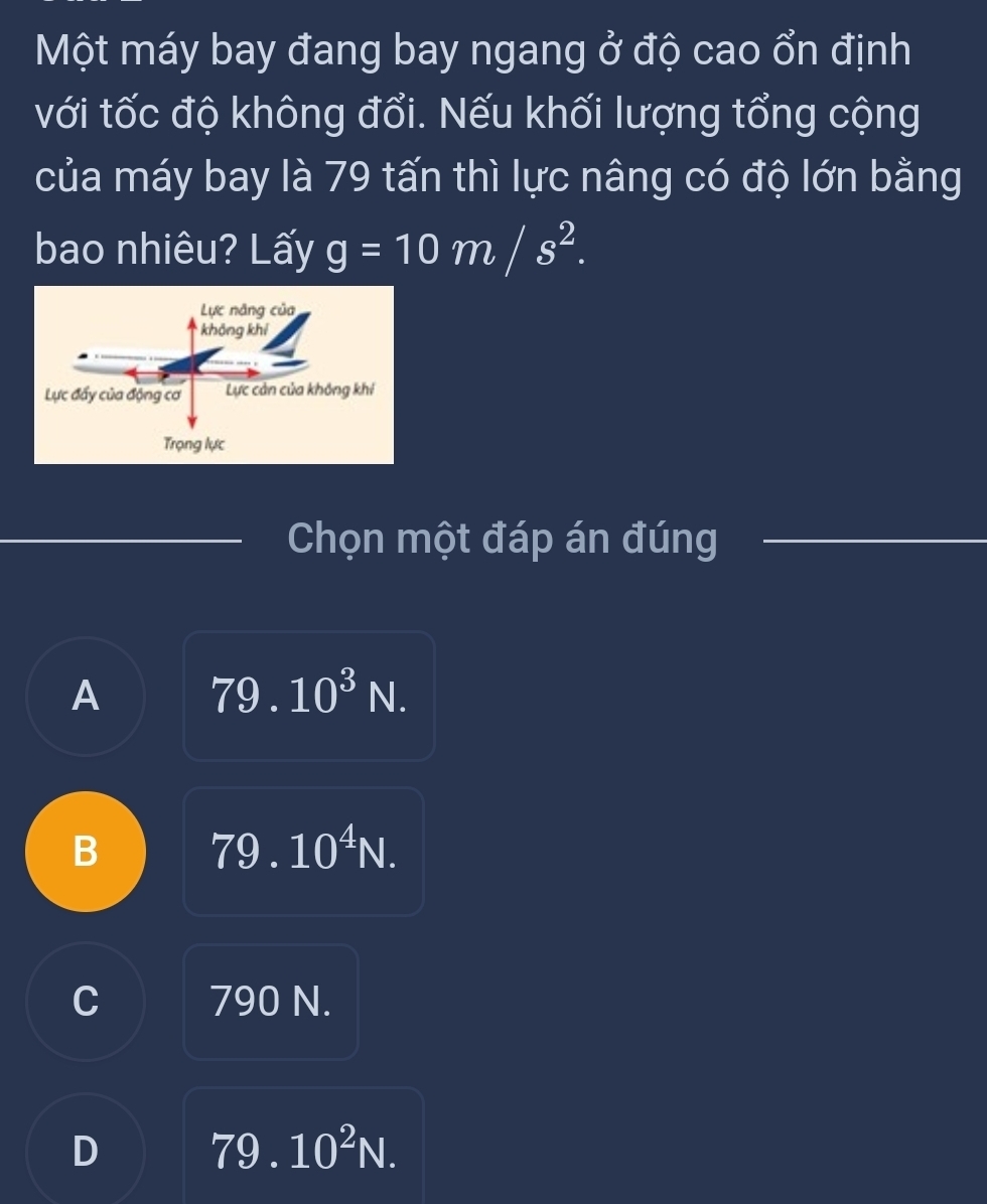 Một máy bay đang bay ngang ở độ cao ổn định
với tốc độ không đổi. Nếu khối lượng tổng cộng
của máy bay là 79 tấn thì lực nâng có độ lớn bằng
bao nhiêu? Lấy g=10m/s^2. 
Chọn một đáp án đúng
A 79.10^3N.
B 79.10^4N.
C 790 N.
D 79.10^2N.