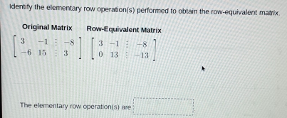 Identify the elementary row operation(s) performed to obtain the row-equivalent matrix 
Original Matrix Row-Equivalent Matrix
beginbmatrix 3&-1&:-8 -6&15&:3endbmatrix beginbmatrix 3&-1&:-8 0&13&:-13endbmatrix
The elementary row operation(s) are □°