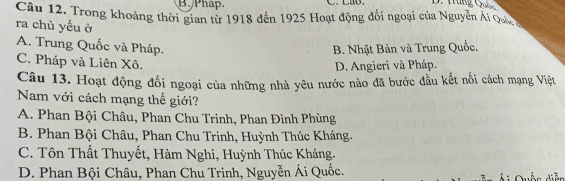 Phap. C. Lao. D. Tung Quốc
Câu 12. Trong khoảng thời gian từ 1918 đến 1925 Hoạt động đối ngoại của Nguyễn Ái Quố c 
ra chủ yếu ở
A. Trung Quốc và Pháp.
B. Nhật Bản và Trung Quốc.
C. Pháp và Liên Xô.
D. Angieri và Pháp.
Câu 13. Hoạt động đối ngoại của những nhà yêu nước nào đã bước đầu kết nối cách mạng Việt
Nam với cách mạng thế giới?
A. Phan Bội Châu, Phan Chu Trinh, Phan Đình Phùng
B. Phan Bội Châu, Phan Chu Trinh, Huỳnh Thúc Kháng.
C. Tôn Thất Thuyết, Hàm Nghi, Huỳnh Thúc Kháng.
D. Phan Bội Châu, Phan Chu Trinh, Nguyễn Ái Quốc.