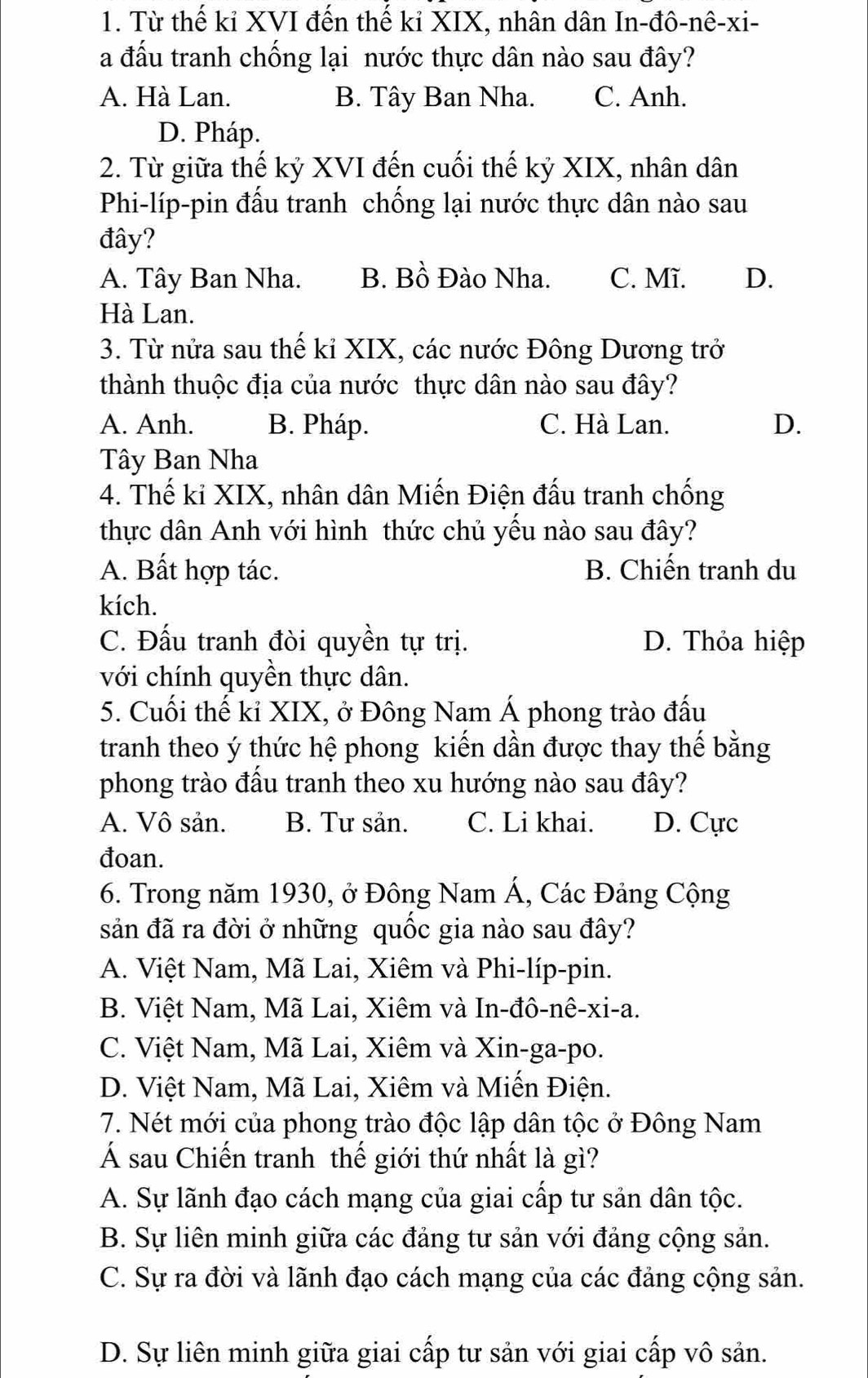 Từ thế kỉ XVI đến thế kỉ XIX, nhân dân In-đô-nê-xi-
a đấu tranh chống lại nước thực dân nào sau đây?
A. Hà Lan. B. Tây Ban Nha. C. Anh.
D. Pháp.
2. Từ giữa thế kỷ XVI đến cuối thế kỷ XIX, nhân dân
Phi-líp-pin đấu tranh chống lại nước thực dân nào sau
đây?
A. Tây Ban Nha. B. Bồ Đào Nha. C. Mĩ. D.
Hà Lan.
3. Từ nửa sau thế kỉ XIX, các nước Đông Dương trở
thành thuộc địa của nước thực dân nào sau đây?
A. Anh. B. Pháp. C. Hà Lan. D.
Tây Ban Nha
4. Thế kỉ XIX, nhân dân Miến Điện đấu tranh chống
thực dân Anh với hình thức chủ yếu nào sau đây?
A. Bất hợp tác. B. Chiến tranh du
kích.
C. Đấu tranh đòi quyền tự trị. D. Thỏa hiệp
với chính quyền thực dân.
5. Cuối thế kỉ XIX, ở Đông Nam Á phong trào đấu
tranh theo ý thức hệ phong kiến dần được thay thế bằng
phong trào đấu tranh theo xu hướng nào sau đây?
A. Vô sản. B. Tư sản. C. Li khai. D. Cực
đoan.
6. Trong năm 1930, ở Đông Nam Á, Các Đảng Cộng
sản đã ra đời ở những quốc gia nào sau đây?
A. Việt Nam, Mã Lai, Xiêm và Phi-líp-pin.
B. Việt Nam, Mã Lai, Xiêm và In-đô-nê-xi-a.
C. Việt Nam, Mã Lai, Xiêm và Xin-ga-po.
D. Việt Nam, Mã Lai, Xiêm và Miến Điện.
7. Nét mới của phong trào độc lập dân tộc ở Đông Nam
Á sau Chiến tranh thế giới thứ nhất là gì?
A. Sự lãnh đạo cách mạng của giai cấp tư sản dân tộc.
B. Sự liên minh giữa các đảng tư sản với đảng cộng sản.
C. Sự ra đời và lãnh đạo cách mạng của các đảng cộng sản.
D. Sự liên minh giữa giai cấp tư sản với giai cấp vô sản.