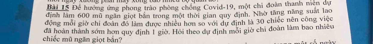 or ngày xuờng phâi máy xông bão mìeu 
Bài 15 Để hướng ứng phong trào phòng chống Covid- 19, một chi đoàn thanh niên dự 
định làm 600 mũ ngăn giọt bắn trong một thời gian quy định. Nhờ tăng năng suất lao 
động mỗi giờ chi đoàn đó làm được nhiều hơn so với dự định là 30 chiếc nên công việc 
đã hoàn thành sớm hơn quy định 1 giờ. Hỏi theo dự định mỗi giờ chi đoàn làm bao nhiêu 
chiếc mũ ngăn giọt bắn? 
n a à v