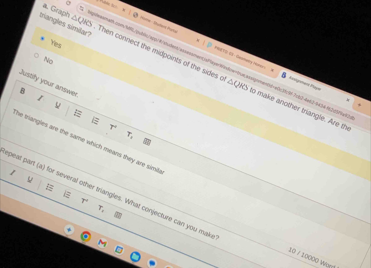 Public Sch
triangles similar?
Yes
Home - Student Portal PRIETO: 03 - Geometry Honors
No
a. Graph △ QRS gideasmath.com/MRL/public/app/#/student/assessment;isPlayerWindow=true;assignmentId=e0c3fc9f-7cb2-4e62-9434-f62d5f9a9
Then connect the midpoints of the sides a △ QRS o make another triangle. Are the
Justify your answer
Assignment Player
B
I
u
T^2
T_2
he triangles are the same which means they are simil
I
u

peat part (a) for several other triangles. What conjecture can you mak
T^2
T_2
10 / 10000 Word