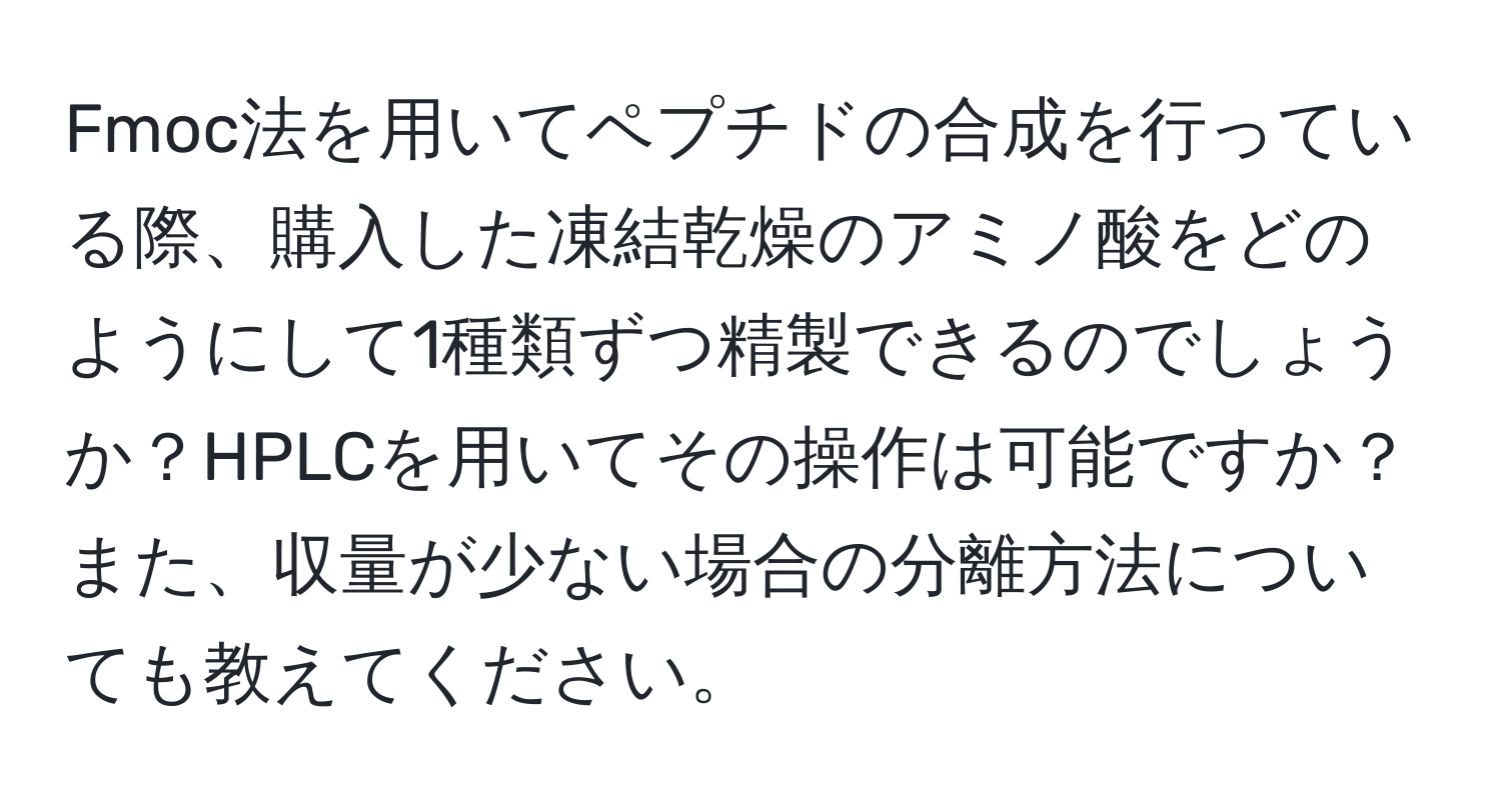 Fmoc法を用いてペプチドの合成を行っている際、購入した凍結乾燥のアミノ酸をどのようにして1種類ずつ精製できるのでしょうか？HPLCを用いてその操作は可能ですか？また、収量が少ない場合の分離方法についても教えてください。