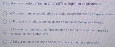 Qual é o conceito de "just in time" (JIT) na logística de produção?
a) Produzir grandes quantidades de produtos para manter o estoque elevado.
b) Produzir os produtos apenas quando são solicitados pelos clientes
c) Receber os materais dos fornecedores no momento exato em que são
necessários para a produção.
d) Utilizar todos os recursos disponíveis para aumentar a produção