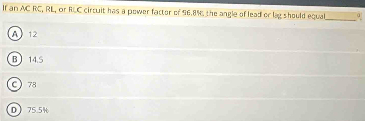 If an AC RC, RL, or RLC circuit has a power factor of 96.8%, the angle of lead or lag should equal
_
A 12
B 14.5
C 78
D 75.5%